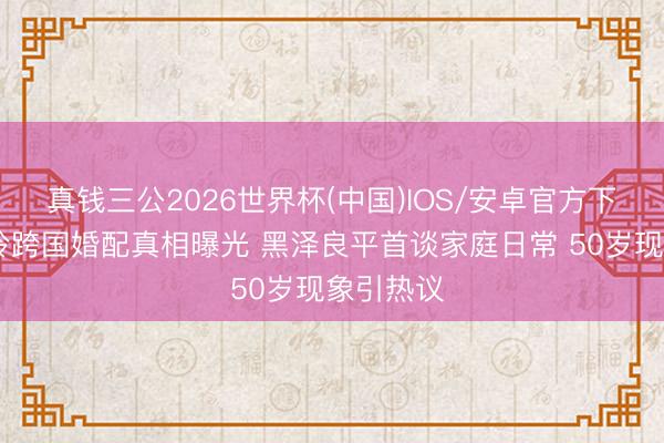 真钱三公2026世界杯(中国)IOS/安卓官方下载 林志玲跨国婚配真相曝光 黑泽良平首谈家庭日常 50岁现象引热议