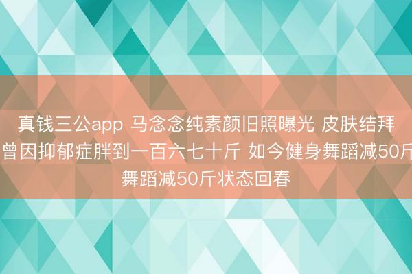 真钱三公app 马念念纯素颜旧照曝光 皮肤结拜五官致密 曾因抑郁症胖到一百六七十斤 如今健身舞蹈减50斤状态回春