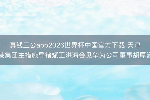 真钱三公app2026世界杯中国官方下载 天津港集团主措施导褚斌王洪海会见华为公司董事胡厚崑