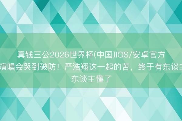 真钱三公2026世界杯(中国)IOS/安卓官方下载 演唱会哭到破防！严浩翔这一起的苦，终于有东谈主懂了