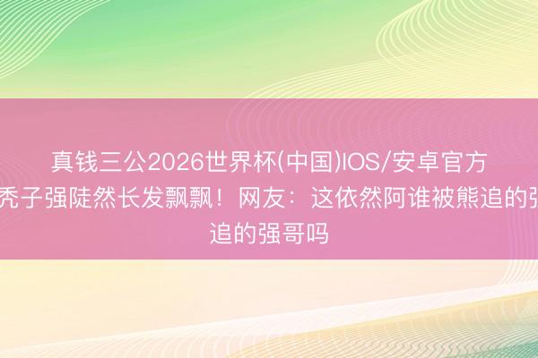真钱三公2026世界杯(中国)IOS/安卓官方下载 秃子强陡然长发飘飘！网友：这依然阿谁被熊追的强哥吗