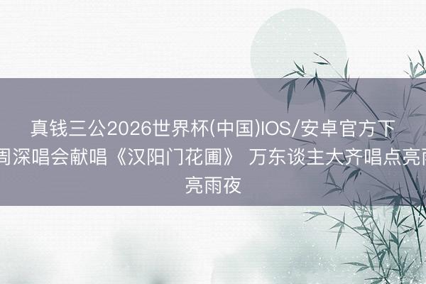 真钱三公2026世界杯(中国)IOS/安卓官方下载 周深唱会献唱《汉阳门花圃》 万东谈主大齐唱点亮雨夜