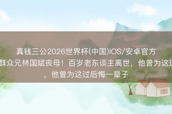 真钱三公2026世界杯(中国)IOS/安卓官方下载 断水流群众兄林国斌丧母！百岁老东谈主离世，他曾为这过后悔一辈子