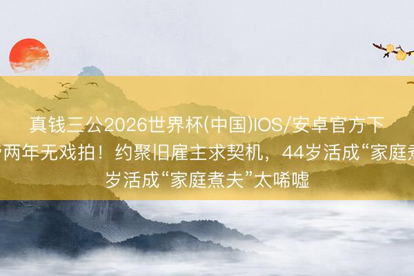 真钱三公2026世界杯(中国)IOS/安卓官方下载 TVB视帝两年无戏拍!约聚旧雇主求契机,44岁活成“家庭煮夫”太唏嘘