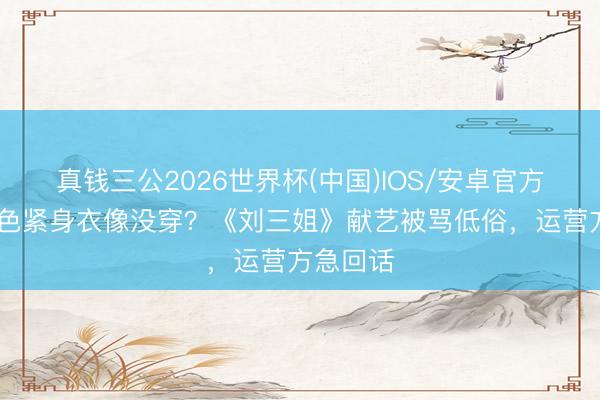 真钱三公2026世界杯(中国)IOS/安卓官方下载 肉色紧身衣像没穿？《刘三姐》献艺被骂低俗，运营方急回话