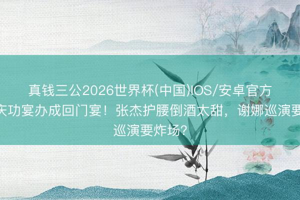 真钱三公2026世界杯(中国)IOS/安卓官方下载 庆功宴办成回门宴！张杰护腰倒酒太甜，谢娜巡演要炸场？