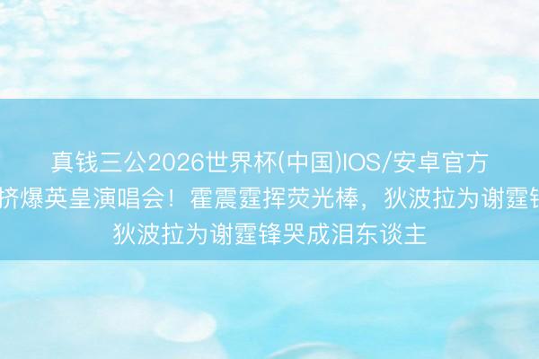 真钱三公2026世界杯(中国)IOS/安卓官方下载 政商大佬挤爆英皇演唱会！霍震霆挥荧光棒，狄波拉为谢霆锋哭成泪东谈主
