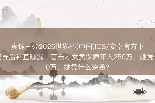 真钱三公2026世界杯(中国)IOS/安卓官方下载 49岁差异后补苴罅漏，音乐才女卖保障年入250万，她凭什么逆袭？