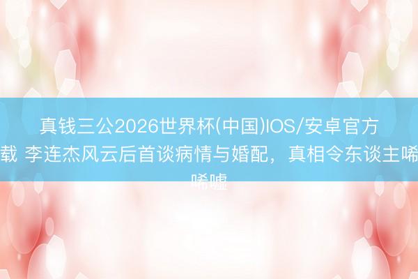 真钱三公2026世界杯(中国)IOS/安卓官方下载 李连杰风云后首谈病情与婚配，真相令东谈主唏嘘