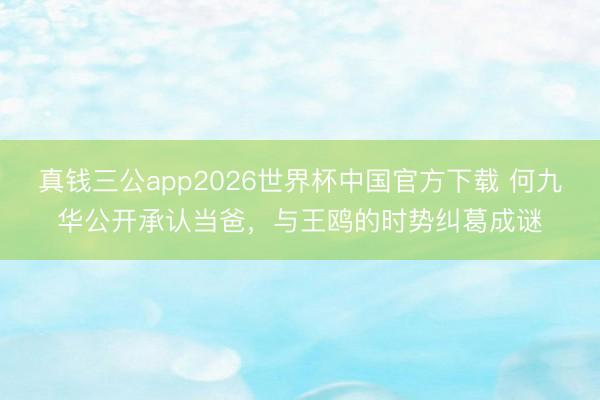 真钱三公app2026世界杯中国官方下载 何九华公开承认当爸，与王鸥的时势纠葛成谜