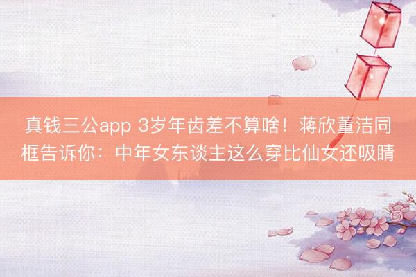 真钱三公app 3岁年齿差不算啥！蒋欣董洁同框告诉你：中年女东谈主这么穿比仙女还吸睛