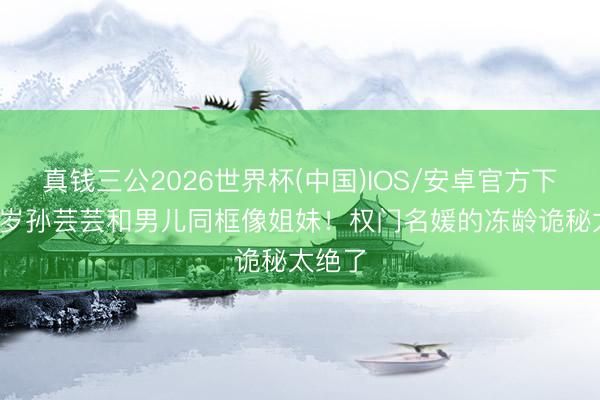 真钱三公2026世界杯(中国)IOS/安卓官方下载 48岁孙芸芸和男儿同框像姐妹！权门名媛的冻龄诡秘太绝了
