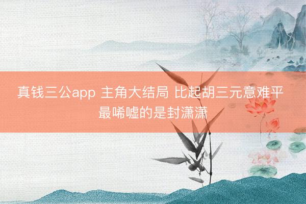 真钱三公app 主角大结局 比起胡三元意难平 最唏嘘的是封潇潇