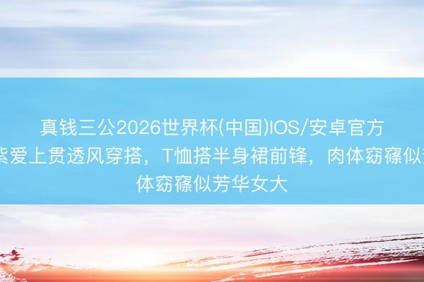 真钱三公2026世界杯(中国)IOS/安卓官方下载 杨紫爱上贯透风穿搭，T恤搭半身裙前锋，肉体窈窱似芳华女大