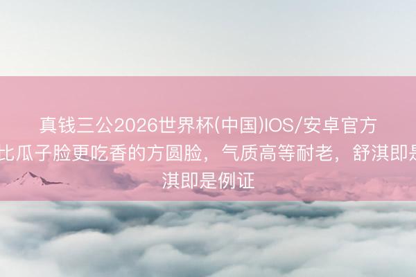 真钱三公2026世界杯(中国)IOS/安卓官方下载 比瓜子脸更吃香的方圆脸，气质高等耐老，舒淇即是例证
