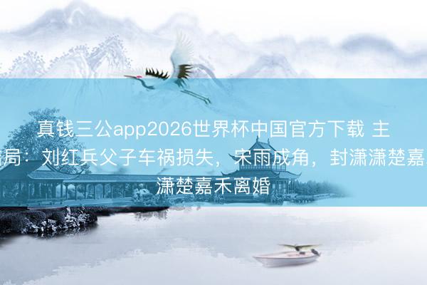 真钱三公app2026世界杯中国官方下载 主角大结局：刘红兵父子车祸损失，宋雨成角，封潇潇楚嘉禾离婚