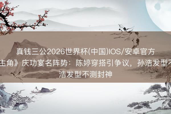 真钱三公2026世界杯(中国)IOS/安卓官方下载 《主角》庆功宴名阵势：陈婷穿搭引争议，孙浩发型不测封神