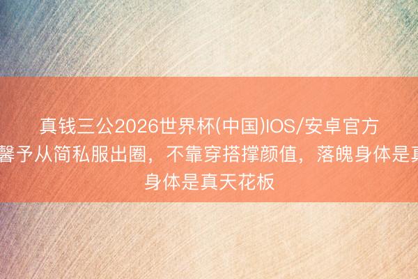 真钱三公2026世界杯(中国)IOS/安卓官方下载 张馨予从简私服出圈，不靠穿搭撑颜值，落魄身体是真天花板