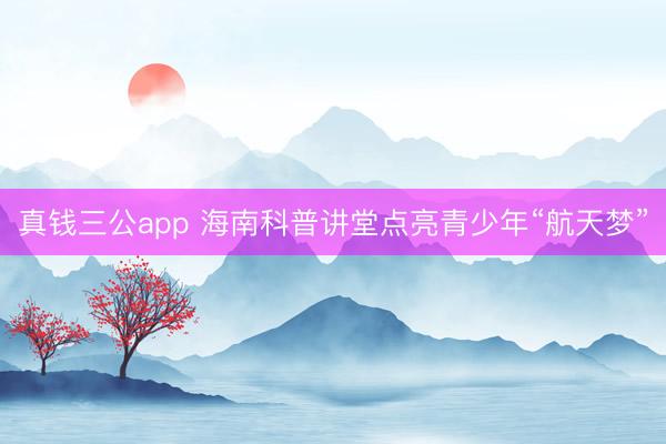 真钱三公app 海南科普讲堂点亮青少年“航天梦”