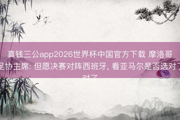真钱三公app2026世界杯中国官方下载 摩洛哥足协主席: 但愿决赛对阵西班牙， 看亚马尔是否选对了