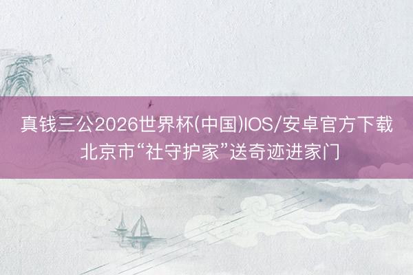 真钱三公2026世界杯(中国)IOS/安卓官方下载 北京市“社守护家”送奇迹进家门