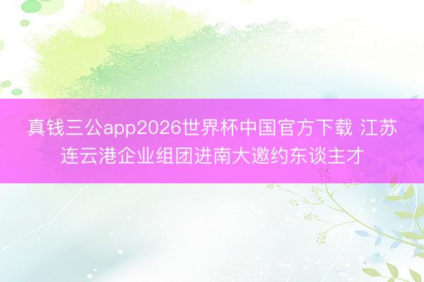 真钱三公app2026世界杯中国官方下载 江苏连云港企业组团进南大邀约东谈主才