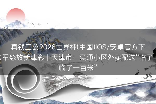真钱三公2026世界杯(中国)IOS/安卓官方下载 生力军怒放新津彩｜天津市：买通小区外卖配送“临了一百米”