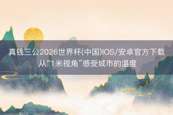 真钱三公2026世界杯(中国)IOS/安卓官方下载 从“1米视角”感受城市的温度