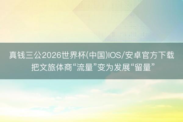 真钱三公2026世界杯(中国)IOS/安卓官方下载 把文旅体商“流量”变为发展“留量”