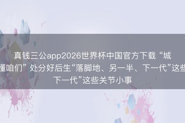 真钱三公app2026世界杯中国官方下载 “城市焕新更懂咱们” 处分好后生“落脚地、另一半、下一代”这些关节小事