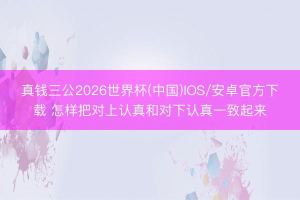 真钱三公2026世界杯(中国)IOS/安卓官方下载 怎样把对上认真和对下认真一致起来