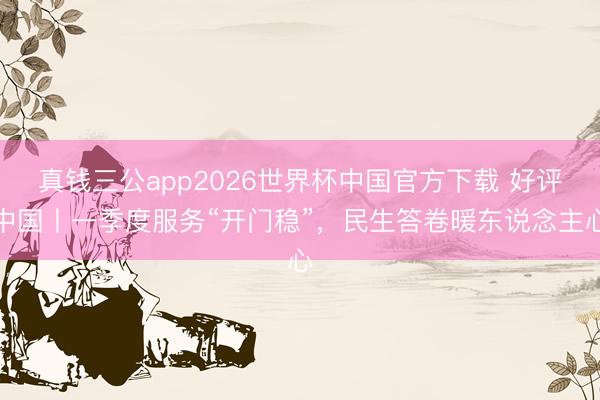 真钱三公app2026世界杯中国官方下载 好评中国丨一季度服务“开门稳”，民生答卷暖东说念主心