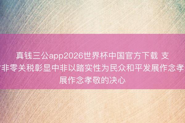 真钱三公app2026世界杯中国官方下载 支吾部：对非零关税彰显中非以踏实性为民众和平发展作念孝敬的决心