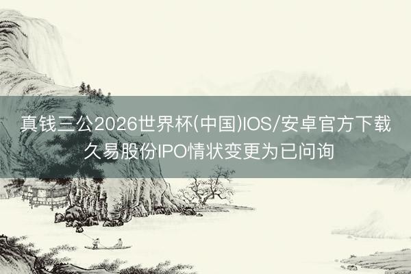真钱三公2026世界杯(中国)IOS/安卓官方下载 久易股份IPO情状变更为已问询