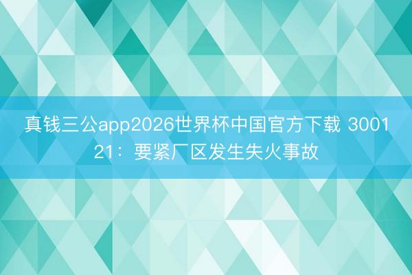 真钱三公app2026世界杯中国官方下载 300121：要紧厂区发生失火事故