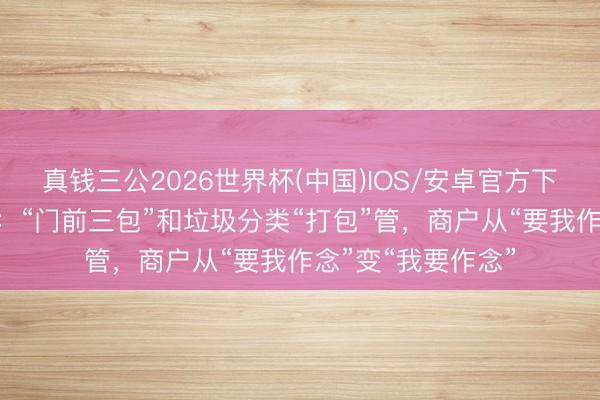 真钱三公2026世界杯(中国)IOS/安卓官方下载 华乐街出新招：“门前三包”和垃圾分类“打包”管，商户从“要我作念”变“我要作念”