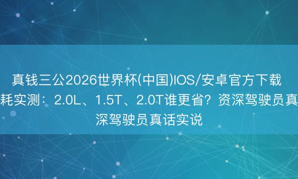 真钱三公2026世界杯(中国)IOS/安卓官方下载 高速油耗实测：2.0L、1.5T、2.0T谁更省？资深驾驶员真话实说
