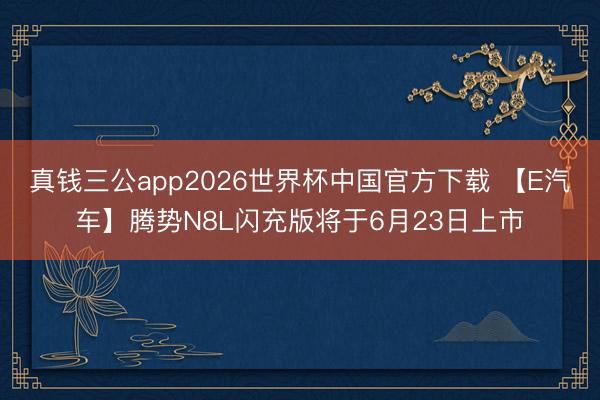 真钱三公app2026世界杯中国官方下载 【E汽车】腾势N8L闪充版将于6月23日上市