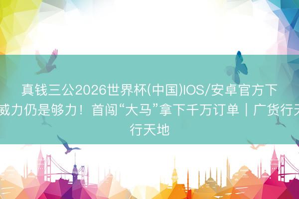 真钱三公2026世界杯(中国)IOS/安卓官方下载 威力仍是够力！首闯“大马”拿下千万订单｜广货行天地