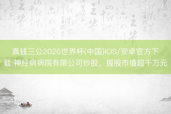 真钱三公2026世界杯(中国)IOS/安卓官方下载 神经病病院有限公司炒股，握股市值超千万元