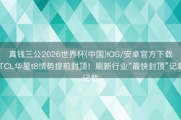真钱三公2026世界杯(中国)IOS/安卓官方下载 TCL华星t8情势提前封顶！刷新行业“最快封顶”记载