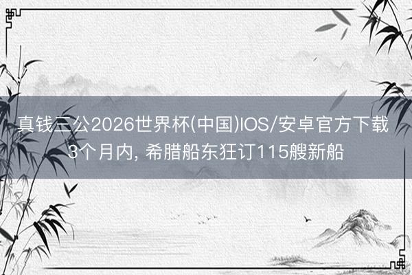 真钱三公2026世界杯(中国)IOS/安卓官方下载 3个月内， 希腊船东狂订115艘新船