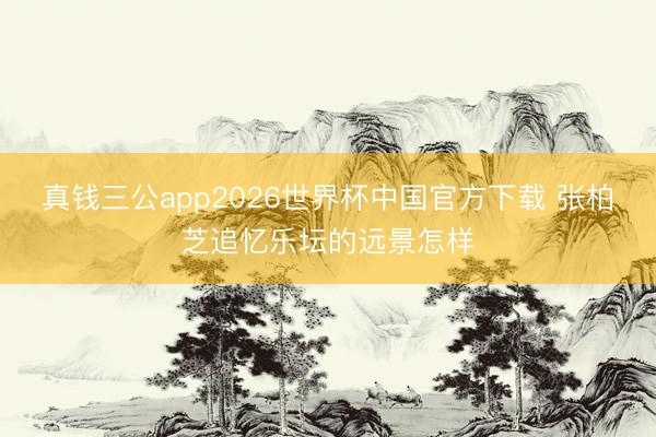 真钱三公app2026世界杯中国官方下载 张柏芝追忆乐坛的远景怎样