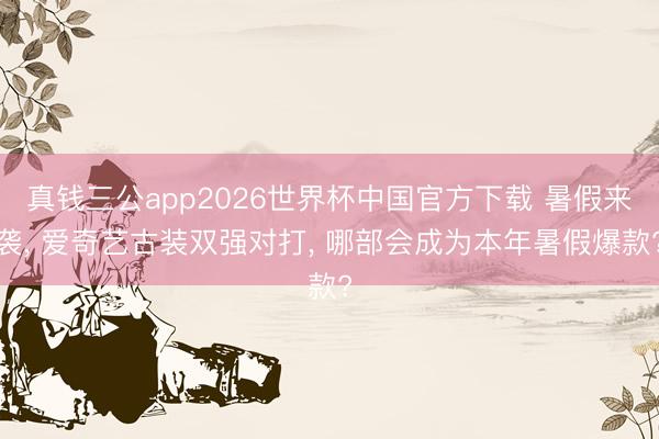 真钱三公app2026世界杯中国官方下载 暑假来袭， 爱奇艺古装双强对打， 哪部会成为本年暑假爆款?