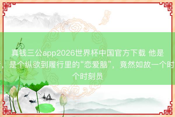 真钱三公app2026世界杯中国官方下载 他是作者,是个纵欲到履行里的“恋爱脑”,竟然如故一个时刻员