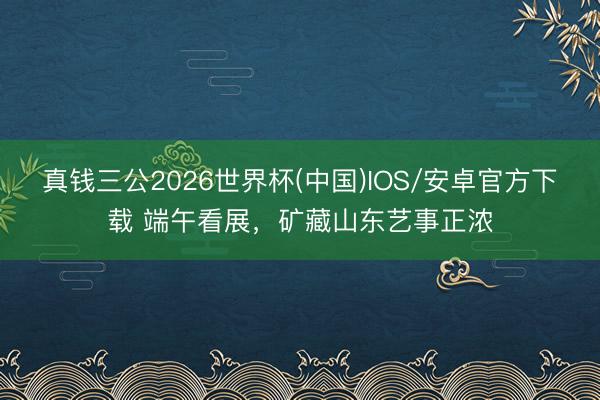 真钱三公2026世界杯(中国)IOS/安卓官方下载 端午看展，矿藏山东艺事正浓