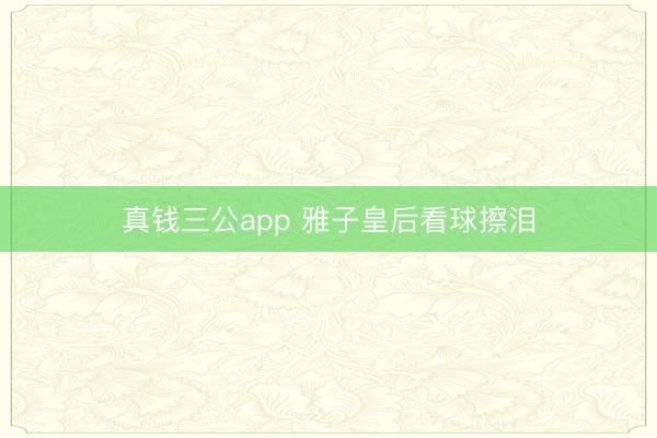 真钱三公app 雅子皇后看球擦泪